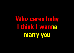 Who cares baby

I think I wanna
marry you