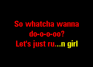 So whatcha wanna

do-o-o-oo?
Let's iust ru...n girl