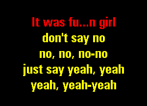 It was fu...n girl
don't say no

no, no, no-no
iust say yeah. yeah
yeah, yeah-yeah