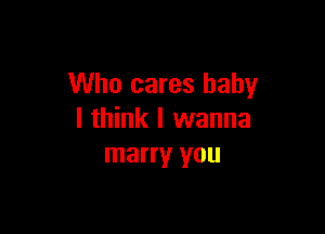 Who cares baby

I think I wanna
marry you