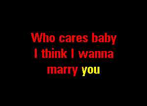 Who cares baby

I think I wanna
marry you