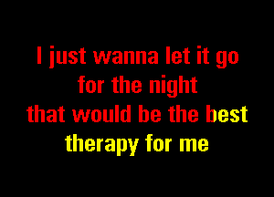 I just wanna let it go
for the night

that would he the best
therapy for me