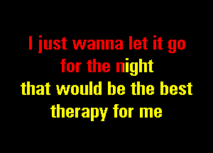 I just wanna let it go
for the night

that would he the best
therapy for me