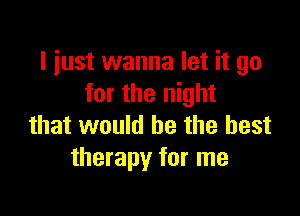 I just wanna let it go
for the night

that would he the best
therapy for me