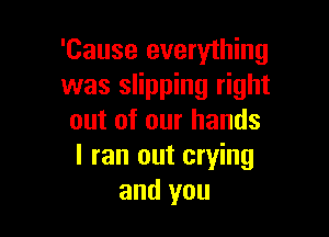 'Cause everything
was slipping right

out of our hands
I ran out crying
and you