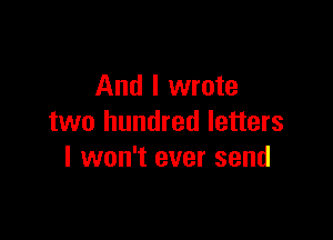 And I wrote

two hundred letters
I won't ever send