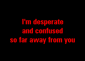 I'm desperate

and confused
so far away from you