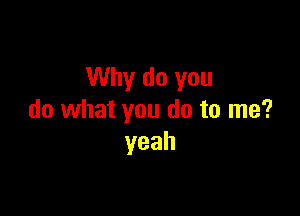 Why do you

do what you do to me?
yeah
