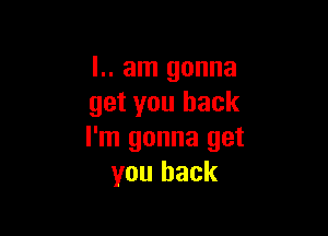 l.. am gonna
get you back

I'm gonna get
you back