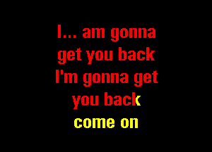 I... am gonna
get you back

I'm gonna get
you back
come on