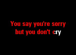 You say you're sorry

but you don't cry
