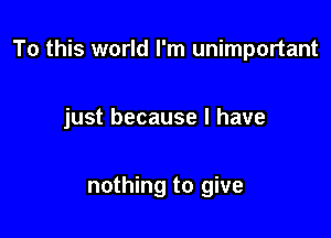 To this world I'm unimportant

just because I have

nothing to give