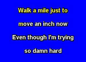 Walk a mile just to

move an inch now

Even though I'm trying

so damn hard