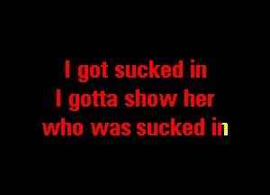 I got sucked in

I gotta show her
who was sucked in