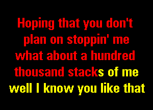 Hoping that you don't
plan on stoppin' me
what about a hundred
thousand stacks of me
well I know you like that