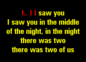 l.. I I saw you
I saw you in the middle
of the night, in the night
there was two
there was two of us