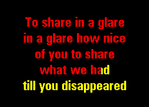 To share in a glare
in a glare how nice

of you to share
what we had
till you disappeared