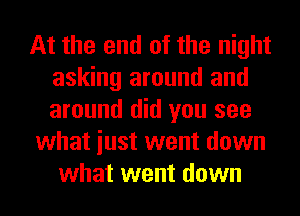 At the end of the night
asking around and
around did you see

what iust went down

what went down