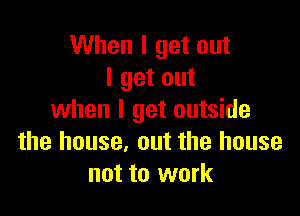 When I get out
I get out

when I get outside
the house, out the house
not to work