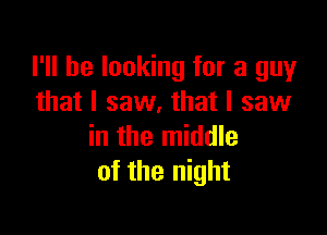 I'll be looking for a guy
that I saw. that I saw

in the middle
of the night
