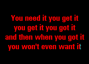 You need it you get it
you get it you got it
and then when you got it
you won't even want it