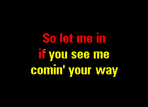 So let me in

if you see me
comin' your way