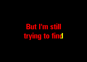 But I'm still

trying to find