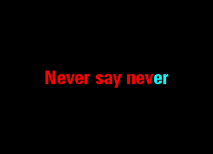 Never say never