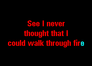 See I never

thought that I
could walk through fire