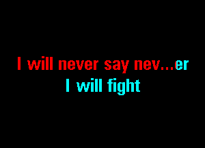 I will never say nev...er

I will fight