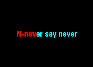 N-never say never