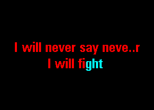 I will never say neve..r

I will fight