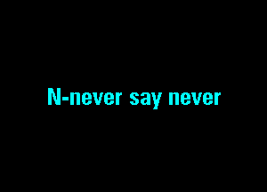 N-never say never