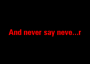 And never say neve...r