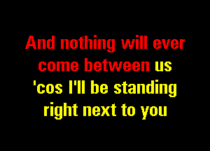 And nothing will ever
come between us

'cos I'll be standing
right next to you