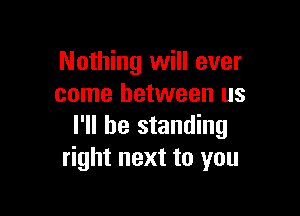Nothing will ever
come between us

I'll be standing
right next to you