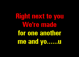 Right next to you
We're made

for one another
me and yo ...... u