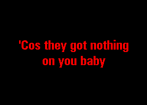 'Cos they got nothing

on you baby