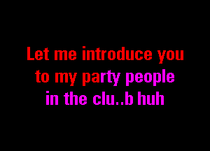 Let me introduce you

to my party people
in the clu..b huh
