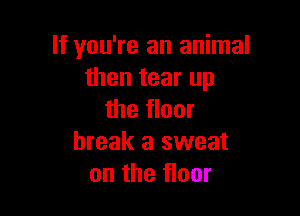If you're an animal
then tear up

the floor
break a sweat
on the floor