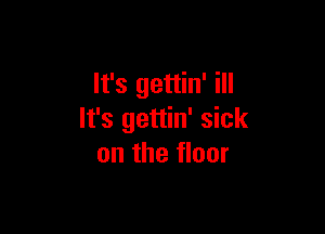 It's gettin' ill

It's gettin' sick
on the floor