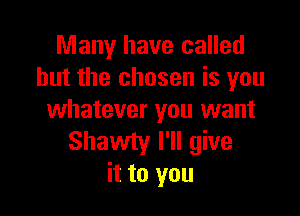 Many have called
but the chosen is you

whatever you want
Shawty I'll give
it to you