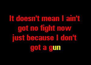 It doesn't mean I ain't
got no fight now

just because I don't
got a gun