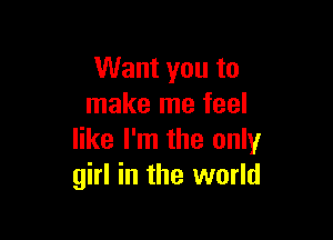 Want you to
make me feel

like I'm the only
girl in the world