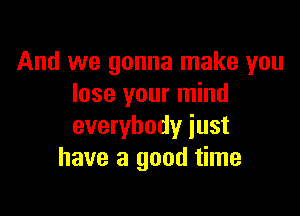 And we gonna make you
lose your mind

everybody just
have a good time