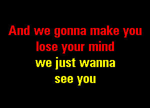 And we gonna make you
lose your mind

we just wanna
see you