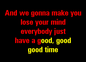 And we gonna make you
lose your mind

everybody just
have a good, good
good time