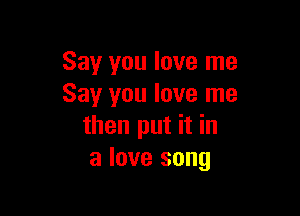 Say you love me
Say you love me

then put it in
a love song