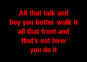 All that talk and
boy you better walk it

all that front and
that's not how
you do it