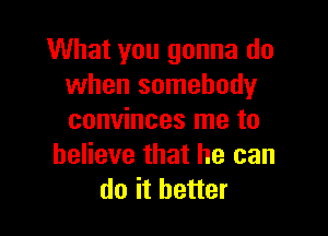 What you gonna do
when somebody

convinces me to
believe that he can
do it better